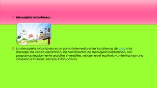  Mensajería instantánea.-
 La Mensajería Instantánea es un punto intermedio entre los sistemas de chat y los
mensajes de correo electrónico, las herramientas de mensajería instantánea, son
programas regularmente gratuitos y versátiles, residen en el escritorio y, mientras hay una
conexión a Internet, siempre están activos.
 