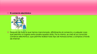  El comercio electrónico
 Después de todo lo que hemos mencionado, difícilmente el comercio y cualquier cosa
que permita un ingreso extra podría quedar atrás. Por lo mismo, se creó el ya conocido
comercio electrónico, que permite realizar todo tipo de transacciones y compras a través
de Internet.
 
