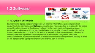1.2 Software
 1.2.1 ¿Qué es un Software?
Equipamiento lógico o soporte lógico de un sistema informático, que comprende el
conjunto de los componentes lógicos necesarios que hacen posible la realización de tareas
específicas Los componentes lógicos incluyen, entre muchos otros, las aplicaciones
informáticas; tales como el procesador de texto, que permite al usuario realizar todas las
tareas concernientes a la edición de textos; el llamado software de sistema, tal como el
sistema operativo, que básicamente permite al resto de los programas funcionar
adecuadamente, facilitando también la interacción entre los componentes físicos y el resto
de las aplicaciones, y proporcionando una interfaz con el usuario.
 