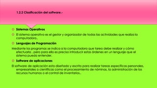  Sistemas Operativos
 El sistema operativo es el gestor y organizador de todas las actividades que realiza la
computadora..
 Lenguajes de Programación
Mediante los programas se indica a la computadora que tarea debe realizar y cómo
efectuarla , pero para ello es preciso introducir estas órdenes en un lenguaje que el
sistema pueda entender.
 Software de aplicaciones
El software de aplicación esta diseñado y escrito para realizar tareas específicas personales,
empresariales o científicas como el procesamiento de nóminas, la administración de los
recursos humanos o el control de inventarios..
1.2.2 Clasificación del software.-
 