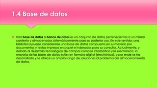1.4 Base de datos
 Una base de datos o banco de datos es un conjunto de datos pertenecientes a un mismo
contexto y almacenados sistemáticamente para su posterior uso. En este sentido; una
biblioteca puede considerarse una base de datos compuesta en su mayoría por
documentos y textos impresos en papel e indexados para su consulta. Actualmente, y
debido al desarrollo tecnológico de campos como la informática y la electrónica, la
mayoría de las bases de datos están en formato digital (electrónico), y por ende se ha
desarrollado y se ofrece un amplio rango de soluciones al problema del almacenamiento
de datos.
 