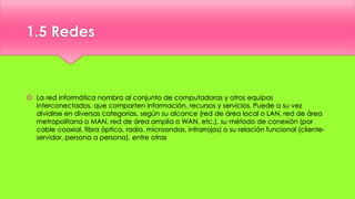 1.5 Redes
 La red informática nombra al conjunto de computadoras y otros equipos
interconectados, que comparten información, recursos y servicios. Puede a su vez
dividirse en diversas categorías, según su alcance (red de área local o LAN, red de área
metropolitana o MAN, red de área amplia o WAN, etc.), su método de conexión (por
cable coaxial, fibra óptica, radio, microondas, infrarrojos) o su relación funcional (cliente-
servidor, persona a persona), entre otras
 