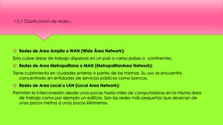  Redes de Area Amplia o WAN (Wide Área Network):
Esta cubre áreas de trabajo dispersas en un país o varios países o continentes.
 Redes de Area Metropolitana o MAN (MetropolitanArea Network):
Tiene cubrimiento en ciudades enteras o partes de las mismas. Su uso se encuentra
concentrado en entidades de servicios públicos como bancos.
 Redes de Area Local o LAN (Local Area Network):
Permiten la interconexión desde unas pocas hasta miles de computadoras en la misma área
de trabajo como por ejemplo un edificio. Son las redes más pequeñas que abarcan de
unos pocos metros a unos pocos kilómetros.
1.5.1 Clasificación de redes.-
 