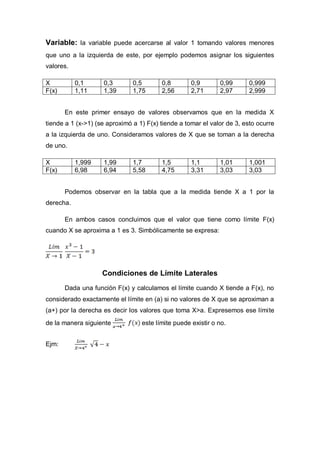 Variable: la variable puede acercarse al valor 1 tomando valores menores
que uno a la izquierda de este, por ejemplo podemos asignar los siguientes
valores.
X 0,1 0,3 0,5 0,8 0,9 0,99 0,999
F(x) 1,11 1,39 1,75 2,56 2,71 2,97 2,999
En este primer ensayo de valores observamos que en la medida X
tiende a 1 (x->1) (se aproximó a 1) F(x) tiende a tomar el valor de 3, esto ocurre
a la izquierda de uno. Consideramos valores de X que se toman a la derecha
de uno.
X 1,999 1,99 1,7 1,5 1,1 1,01 1,001
F(x) 6,98 6,94 5,58 4,75 3,31 3,03 3,03
Podemos observar en la tabla que a la medida tiende X a 1 por la
derecha.
En ambos casos concluimos que el valor que tiene como límite F(x)
cuando X se aproxima a 1 es 3. Simbólicamente se expresa:
Condiciones de Límite Laterales
Dada una función F(x) y calculamos el límite cuando X tiende a F(x), no
considerado exactamente el límite en (a) si no valores de X que se aproximan a
(a+) por la derecha es decir los valores que toma X>a. Expresemos ese límite
de la manera siguiente este límite puede existir o no.
Ejm:
 