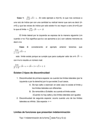 Caso 1: . En este ejemplo a 4(x>4), lo que nos conduce a
una raíz de índice par con una cantidad su radical menor que cero es decir (4-
x<0) y que las raíces de índice por solo existe 4-x es mayor a cero (4-x>0) por
lo que el límite ->
El límite lateral por la izquierda se expresa de la manera siguiente Lim
cuando x->a- F(x) significa que la x se aproxima a (a-) con valores menores es
decir x<a
Caso 2: considerando el ejemplo anterior tenemos que
este límite existe porque se cumple que para cualquier valor de x<4
con 4-x>o resulta un número real.
Existen 2 tipos de discontinuidad
1. Discontinuidad de primera especie: es cuando los límites laterales (por la
izquierda o por la derecha) por lo que existe 2 sud casos.
A. De tipo salto o esencial: en este caso no existe el límite y
los límites laterales son diferentes
B. De removible o Evitable: es cuando el límite existe
(Cuando no hay salto) y los límites laterales son iguales
2. Discontinuidad de segunda especie: ocurre cuando uno de los límites
laterales es infinito 2da especie -> ∞
Límites de funciones que presentan indeterminación
Tipo 1 Indeterminación de la forma dada F(x) y G (x)
 