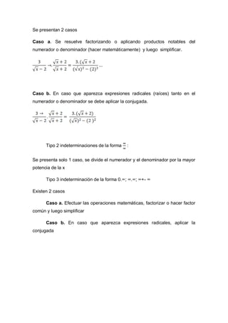 Se presentan 2 casos
Caso a. Se resuelve factorizando o aplicando productos notables del
numerador o denominador (hacer matemáticamente) y luego simplificar.
Caso b. En caso que aparezca expresiones radicales (raíces) tanto en el
numerador o denominador se debe aplicar la conjugada.
Tipo 2 indeterminaciones de la forma :
Se presenta solo 1 caso, se divide el numerador y el denominador por la mayor
potencia de la x
Tipo 3 indeterminación de la forma 0.∞; ∞.∞; ∞+- ∞
Existen 2 casos
Caso a. Efectuar las operaciones matemáticas, factorizar o hacer factor
común y luego simplificar
Caso b. En caso que aparezca expresiones radicales, aplicar la
conjugada
 