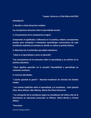 Gabriela Rodríguez Muñiz
Tuxpan, Veracruz a 19 de Marzo del 2014
Actividad #3
1.-Nombre o título del primer módulo:
Las concepciones docentes sobre el aprendizaje escolar.
2.-Interpretacion de la competencia a lograr:
Comprende el significado e influencia en la práctica, elabora concepciones
propias para manipular e interpretar aprendizajes constructivos de cada
estudiante mediante el contexto en donde se realice su práctica básica.
3.-Menciona los 3 contenidos que deben abordarse:
*¿Qué es el aprendizaje y como se aprende?
*Las concepciones de los docentes sobre el aprendizaje y sus efectos en la
práctica educativa.
*¿Qué significa aprender en la escuela? Educabilidad y aprendizaje en
contextos escolares.
4.-Lecturas abordadas:
*-¿Cómo aprende la gente? - Nacional Academia De Ciencias De Estados
Unidos.
*-Las teorías implícitas sobre el aprendizaje y la enseñanza - Jesús Ignacio
Pozo, Nora Schever, Mar Mateos, María Puy Pérez Echeverría.
*-La concepción de la enseñanza según los estudiantes del último año de la
licenciatura en educación preescolar en México- María Bertha y Fortoul
Ollivier
*Encuestas
 