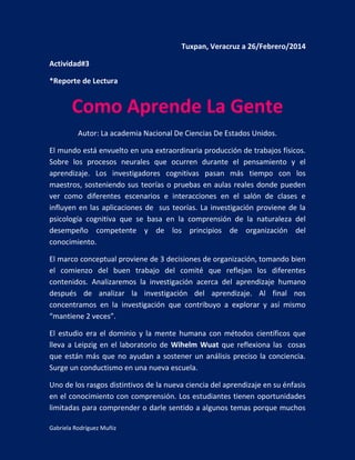 Gabriela Rodríguez Muñiz
Tuxpan, Veracruz a 26/Febrero/2014
Actividad#3
*Reporte de Lectura
Como Aprende La Gente
Autor: La academia Nacional De Ciencias De Estados Unidos.
El mundo está envuelto en una extraordinaria producción de trabajos físicos.
Sobre los procesos neurales que ocurren durante el pensamiento y el
aprendizaje. Los investigadores cognitivas pasan más tiempo con los
maestros, sosteniendo sus teorías o pruebas en aulas reales donde pueden
ver como diferentes escenarios e interacciones en el salón de clases e
influyen en las aplicaciones de sus teorías. La investigación proviene de la
psicología cognitiva que se basa en la comprensión de la naturaleza del
desempeño competente y de los principios de organización del
conocimiento.
El marco conceptual proviene de 3 decisiones de organización, tomando bien
el comienzo del buen trabajo del comité que reflejan los diferentes
contenidos. Analizaremos la investigación acerca del aprendizaje humano
después de analizar la investigación del aprendizaje. Al final nos
concentramos en la investigación que contribuyo a explorar y así mismo
“mantiene 2 veces”.
El estudio era el dominio y la mente humana con métodos científicos que
lleva a Leipzig en el laboratorio de Wihelm Wuat que reflexiona las cosas
que están más que no ayudan a sostener un análisis preciso la conciencia.
Surge un conductismo en una nueva escuela.
Uno de los rasgos distintivos de la nueva ciencia del aprendizaje en su énfasis
en el conocimiento con comprensión. Los estudiantes tienen oportunidades
limitadas para comprender o darle sentido a algunos temas porque muchos
 