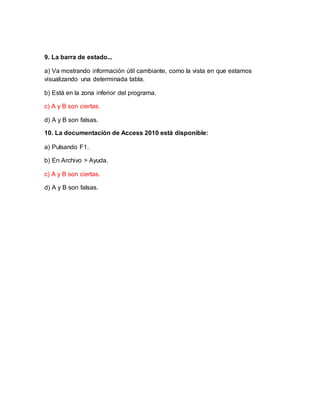 9. La barra de estado...
a) Va mostrando información útil cambiante, como la vista en que estamos
visualizando una determinada tabla.
b) Está en la zona inferior del programa.
c) A y B son ciertas.
d) A y B son falsas.
10. La documentación de Access 2010 está disponible:
a) Pulsando F1.
b) En Archivo > Ayuda.
c) A y B son ciertas.
d) A y B son falsas.
 