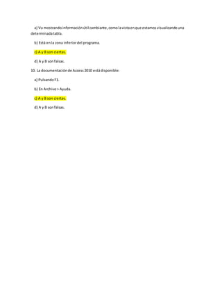 a) Va mostrandoinformaciónútil cambiante,comolavistaenque estamosvisualizandouna
determinadatabla.
b) Está enla zona inferiordel programa.
c) A y B son ciertas.
d) A y B sonfalsas.
10. La documentaciónde Access2010 estádisponible:
a) PulsandoF1.
b) En Archivo> Ayuda.
c) A y B son ciertas.
d) A y B sonfalsas.
 