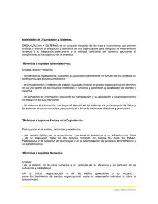 Actividades de Organización y Sistemas.
ORGANIZACIÓN Y SISTEMAS es un conjunto integrado de técnicas e instrumentos que permite
analizar y diseñar la estructura y operativa de una organización para asegurar su mejoramiento
continuo y su adaptación permanente a la realidad cambiante del contexto, apuntando al
cumplimiento de los objetivos de la empresa.
"Referidas a Aspectos Administrativos:
Análisis, diseño y rediseño:
- de estructuras organizativas, buscando su adaptación permanente en función de las variables de
contingencia que puedan presentarse
- de procedimientos y métodos de trabajo, buscando mejorar la gestión organizacional en términos
de un uso óptimo de los recursos materiales y humanos y garantizar la satisfacción de clientes y
usuarios
- de portadores de información, buscando su normalización y su adaptación a los procedimientos
de trabajo en los que intervienen
- de sistemas de información, con especial atención en los sistemas de procesamiento de datos y
los sistemas de comunicaciones, para optimizar la toma de decisiones directivas y gerenciales.
"Referidas a Aspectos Físicos de la Organización:
Participación en el análisis, definición y redefinición:
- del tamaño óptimo de la organización, con especial referencia a su infraestructura física
- de la disposición física de las oficinas, teniendo en cuenta los flujos de trabajo.
Participación en la selección de tecnologías y en la automatización de procesos administrativos y
no administrativos.
"Referidas a Aspectos Humanos:
Análisis:
- de la dotación de recursos humanos y en particular de su eficiencia y en particular de su
suficiencia y capacitación
-de la cultura organizacional y de los estilos gerenciales y su impacto
sobre los fenómenos de cambio organizacional, sobre el desempeño individual y sobre la
productividad.
Lcda. María Moros
 