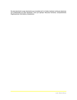 De esta descripción surge claramente que el analista de O y S debe mantener continuas relaciones
con profesionales de otras disciplinas, como por ejemplo: Recursos Humanos, Comportamiento
Organizacional, Informática y Arquitectura.
Lcda. María Moros
 