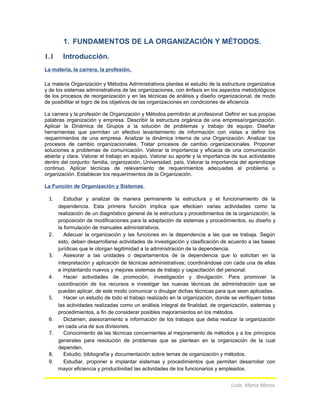 1. FUNDAMENTOS DE LA ORGANIZACIÓN Y MÉTODOS.
1.1 Introducción.
La materia, la carrera, la profesión.
La materia Organización y Métodos Administrativos plantea el estudio de la estructura organizativa
y de los sistemas administrativos de las organizaciones, con énfasis en los aspectos metodológicos
de los procesos de reorganización y en las técnicas de análisis y diseño organizacional, de modo
de posibilitar el logro de los objetivos de las organizaciones en condiciones de eficiencia
La carrera y la profesión de Organización y Métodos permitirán al profesional Definir en sus propias
palabras organización y empresa. Describir la estructura orgánica de una empresa/organización.
Aplicar la Dinámica de Grupos a la solución de problemas y trabajo de equipo. Diseñar
herramientas que permitan un efectivo levantamiento de información con vistas a definir los
requerimientos de una empresa. Analizar la dinámica interna de una Organización. Analizar los
procesos de cambio organizacionales. Tratar procesos de cambio organizacionales. Proponer
soluciones a problemas de comunicación. Valorar la importancia y eficacia de una comunicación
abierta y clara. Valorar el trabajo en equipo. Valorar su aporte y la importancia de sus actividades
dentro del conjunto: familia, organización, Universidad, país. Valorar la importancia del aprendizaje
continuo. Aplicar técnicas de relevamiento de requerimientos adecuadas al problema u
organización. Establecer los requerimientos de la Organización.
La Función de Organización y Sistemas.
1. Estudiar y analizar de manera permanente la estructura y el funcionamiento de la
dependencia. Esta primera función implica que efectúen varias actividades como la
realización de un diagnóstico general de la estructura y procedimientos de la organización, la
proposición de modificaciones para la adaptación de sistemas y procedimientos, su diseño y
la formulación de manuales administrativos.
2. Adecuar la organización y las funciones en la dependencia a las que se trabaja. Según
esto, deben desarrollarse actividades de investigación y clasificación de acuerdo a las bases
jurídicas que le otorgan legitimidad a la administración de la dependencia.
3. Asesorar a las unidades o departamentos de la dependencia que lo solicitan en la
interpretación y aplicación de técnicas administrativas; coordinándose con cada una de ellas
e implantando nuevos y mejores sistemas de trabajo y capacitación del personal.
4. Hacer actividades de promoción, investigación y divulgación. Para promover la
coordinación de los recursos e investigar las nuevas técnicas de administración que se
puedan aplicar, de este modo comunicar o divulgar dichas técnicas para que sean aplicadas.
5. Hacer un estudio de todo el trabajo realizado en la organización, donde se verifiquen todas
las actividades realizadas como un análisis integral de finalidad, de organización, sistemas y
procedimientos, a fin de considerar posibles mejoramientos en los métodos.
6. Dictamen, asesoramiento e información de los trabajos que deba realizar la organización
en cada una de sus divisiones.
7. Conocimiento de las técnicas concernientes al mejoramiento de métodos y a los principios
generales para resolución de problemas que se plantean en la organización de la cual
dependen.
8. Estudio, bibliografía y documentación sobre temas de organización y métodos.
9. Estudiar, proponer e implantar sistemas y procedimientos que permitan desarrollar con
mayor eficiencia y productividad las actividades de los funcionarios y empleados.
Lcda. María Moros
 