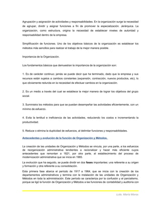 Agrupación y asignación de actividades y responsabilidades. En la organización surge la necesidad
de agrupar, dividir y asignar funciones a fin de promover la especialización. Jerárquica. La
organización, como estructura, origina la necesidad de establecer niveles de autoridad y
responsabilidad dentro de la empresa.
Simplificación de funciones. Uno de los objetivos básicos de la organización es establecer los
métodos más sencillos para realizar el trabajo de la mejor manera posible.
Importancia de la Organización.
Los fundamentos básicos que demuestran la importancia de la organización son:
1. Es de carácter continuo; jamás se puede decir que ha terminado, dado que la empresa y sus
recursos están sujetos a cambios constantes (expansión, contracción, nuevos productos, etc), lo
que obviamente redunda en la necesidad de efectuar cambios en la organización.
2. Es un medio a través del cual se establece la mejor manera de lograr los objetivos del grupo
social.
3. Suministra los métodos para que se puedan desempeñar las actividades eficientemente, con un
mínimo de esfuerzo.
4. Evita la lentitud e ineficiencia de las actividades, reduciendo los costos e incrementando la
productividad.
5. Reduce o elimina la duplicidad de esfuerzos, al delimitar funciones y responsabilidades.
Antecedentes y evolución de la función de Organización y Métodos.
La creación de las unidades de Organización y Métodos se vincula, por una parte, a los esfuerzos
de reorganización administrativa tendientes a racionalizar y hacer más eficiente cuyos
antecedentes que remontan a 1821, por otra parte, al establecimiento del proceso de
modernización administrativa que se inicia en 1965.
La evolución que ha seguido, se puede dividir en dos fases importantes: una referente a su origen
y formación y otra referente a su consolidación.
Esta primera fase abarca el período de 1917 a 1964, que se inicia con la creación de los
departamentos administrativos y termina con la instalación de las unidades de Organización y
Métodos en toda la administración. Este período se caracteriza por la confusión y el parcialismo,
porque se ligó la función de Organización y Métodos a las funciones de contabilidad y auditoría con
Lcda. María Moros
 