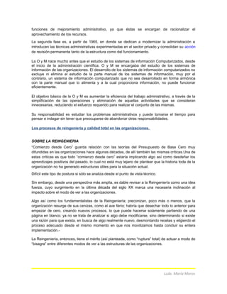 funciones de mejoramiento administrativo, ya que éstas se encargan de racionalizar el
aprovechamiento de los recursos.
La segunda fase es, a partir de 1965, en donde se dedican a modernizar la administración e
introducen las técnicas administrativas experimentadas en el sector privado y consolidan su acción
de revisión permanente tanto de la estructura como del funcionamiento.
La O y M nace mucho antes que el estudio de los sistemas de información Computarizados, desde
el inicio de la administración científica. O y M se encargaba del estudio de los sistemas de
información de las organizaciones. El desarrollo de los sistemas de información computarizados no
excluye ni elimina el estudio de la parte manual de los sistemas de información, muy por el
contrario, un sistema de información computarizado que no sea desarrollado en forma armónica
con la parte manual que lo alimenta y a la cual proporciona información, no puede funcionar
eficientemente.
El objetivo básico de la O y M es aumentar la eficiencia del trabajo administrativo, a través de la
simplificación de las operaciones y eliminación de aquellas actividades que se consideran
innecesarias, reduciendo el esfuerzo requerido para realizar el conjunto de las mismas.
Su responsabilidad es estudiar los problemas administrativos y puede tomarse el tiempo para
pensar e indagar sin tener que preocuparse de abandonar otras responsabilidades.
Los procesos de reingeniería y calidad total en las organizaciones.
SOBRE LA REINGENIERIA
“Comienzo desde Cero” guarda relación con las teorías del Presupuesto de Base Cero muy
difundidas en las organizaciones hace algunas décadas, de allí también las mismas críticas.Una de
estas críticas es que todo “comienzo desde cero” estaría implicando algo así como desdeñar los
aprendizajes positivos del pasado, lo cual no está muy lejano de plantear que la historia toda de la
organización no ha generado estructuras útiles para la situación actual.
Difícil este tipo de postura si sólo se analiza desde el punto de vista técnico.
Sin embargo, desde una perspectiva más amplia, es dable revisar a la Reingeniería como una idea
fuerza, cuyo surgimiento en la última década del siglo XX marca una necesaria inclinación al
impacto sobre el modo de ver a las organizaciones.
Algo así como los fundamentalistas de la Reingeniería; preconizan, poco más o menos, que la
organización resurge de sus cenizas, como el ave fénix; habría que desechar todo lo anterior para
empezar de cero, creando nuevos procesos, lo que puede hacerse solamente partiendo de una
página en blanco; ya no se trata de analizar si algo debe modificarse, sino determinando si existe
una razón para que exista, en busca de algo realmente nuevo, desmontando recetas y eligiendo el
proceso adecuado desde el mismo momento en que nos movilizamos hasta concluir su entera
implementación.-
La Reingeniería, entonces, tiene el mérito (así planteada, como “ruptura” total) de actuar a modo de
“bisagra” entre diferentes modos de ver a las estructuras de las organizaciones.
Lcda. María Moros
 