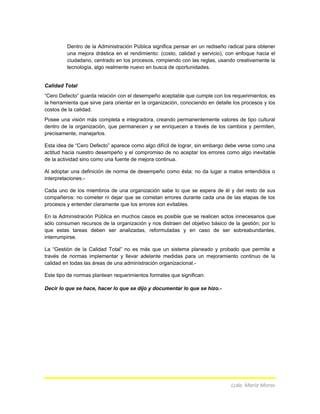 Dentro de la Administración Pública significa pensar en un rediseño radical para obtener
una mejora drástica en el rendimiento: (costo, calidad y servicio), con enfoque hacia el
ciudadano, centrado en los procesos, rompiendo con las reglas, usando creativamente la
tecnología, algo realmente nuevo en busca de oportunidades.
Calidad Total
“Cero Defecto” guarda relación con el desempeño aceptable que cumple con los requerimientos; es
la herramienta que sirve para orientar en la organización, conociendo en detalle los procesos y los
costos de la calidad.
Posee una visión más completa e integradora, creando permanentemente valores de tipo cultural
dentro de la organización, que permanecen y se enriquecen a través de los cambios y permiten,
precisamente, manejarlos.
Esta idea de “Cero Defecto” aparece como algo difícil de lograr, sin embargo debe verse como una
actitud hacia nuestro desempeño y el compromiso de no aceptar los errores como algo inevitable
de la actividad sino como una fuente de mejora continua.
Al adoptar una definición de norma de desempeño como ésta: no da lugar a malos entendidos o
interpretaciones.-
Cada uno de los miembros de una organización sabe lo que se espera de él y del resto de sus
compañeros: no cometer ni dejar que se cometan errores durante cada una de las etapas de los
procesos y entender claramente que los errores son evitables.
En la Administración Pública en muchos casos es posible que se realicen actos innecesarios que
sólo consumen recursos de la organización y nos distraen del objetivo básico de la gestión; por lo
que estas tareas deben ser analizadas, reformuladas y en caso de ser sobreabundantes,
interrumpirse.
La “Gestión de la Calidad Total” no es más que un sistema planeado y probado que permite a
través de normas implementar y llevar adelante medidas para un mejoramiento continuo de la
calidad en todas las áreas de una administración organizacional.-
Este tipo de normas plantean requerimientos formales que significan:
Decir lo que se hace, hacer lo que se dijo y documentar lo que se hizo.-
Lcda. María Moros
 