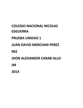 COLEGIO NACIONAL NICOLAS
ESGUERRA
PRUEBA UNIDAD 1
JUAN DAVID MERCHAN PEREZ
902
JHON ALEXANDER CARAB ALLO
JM
2014
 