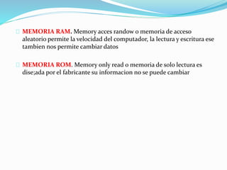 MEMORIA RAM. Memory acces randow o memoria de acceso
aleatorio permite la velocidad del computador, la lectura y escritura ese
tambien nos permite cambiar datos
MEMORIA ROM. Memory only read o memoria de solo lectura es
dise;ada por el fabricante su informacion no se puede cambiar
 