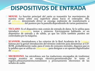 DISPOSITIVOS DE ENTRADA
MOUSE: La función principal del ratón es transmitir los movimientos de
nuestra mano sobre una superficie plana hacia el ordenador. Allí,
el software denominado driver se encarga realmente de transformarlo a
un movimiento del puntero por la pantalla dependiendo de varios parámetros
TECLADO: Es el dispositivo más común de entrada de datos. Se lo utiliza para
introducir comandos, textos y números. Estrictamente hablando, es un
dispositivo de entrada y de salida, ya que los LEDs también pueden ser
controlados por la máquina.
SCANNER: Ateniéndonos a los criterios de la Real Academia de la Lengua,
famosa por la genial introducción del término cederrón para denominar al CD-
ROM, probablemente nada; para el resto de comunes mortales, digamos que es
la palabra que se utiliza en informática para designar a un aparato digitalizador
de imagen.
MICROFONO. los microfonos son los traductores encargados de trasformar
energia acustica en energia electrica,permitiendo,por lo tanto el
registro,almacenamiento,transmision y procesamiento electronico de las
señales de audio
 