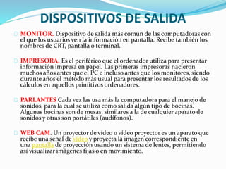DISPOSITIVOS DE SALIDA
MONITOR. Dispositivo de salida más común de las computadoras con
el que los usuarios ven la información en pantalla. Recibe también los
nombres de CRT, pantalla o terminal.
IMPRESORA. Es el periférico que el ordenador utiliza para presentar
información impresa en papel. Las primeras impresoras nacieron
muchos años antes que el PC e incluso antes que los monitores, siendo
durante años el método más usual para presentar los resultados de los
cálculos en aquellos primitivos ordenadores.
PARLANTES Cada vez las usa más la computadora para el manejo de
sonidos, para la cual se utiliza como salida algún tipo de bocinas.
Algunas bocinas son de mesas, similares a la de cualquier aparato de
sonidos y otras son portátiles (audífonos).
WEB CAM. Un proyector de vídeo o vídeo proyector es un aparato que
recibe una señal de vídeo y proyecta la imagen correspondiente en
una pantalla de proyección usando un sistema de lentes, permitiendo
así visualizar imágenes fijas o en movimiento.
 