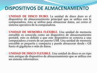 DISPOSITIVOS DE ALMACENAMIENTO
UNIDAD DE DISCO DURO. La unidad de disco duro es el
dispositivo de almacenamiento principal que se utiliza con la
computadora, ésta se utiliza para almacenar datos, así como el
sistema operativo de la computadora.
UNIDAD DE MEMORIA FLEXIBLE. Una unidad de memoria
extraíble es conocida como un dispositivo de almacenamiento
portátil, esto es debido a que este dispositivo se conecta a una
computadora a través de un puerto USB. Una unidad de memoria
extraíble es pequeña y compacta y puede almacenar desde 1 GB
hasta 16 gigabytes o más de datos.
UNIDAD DE DISCO FLEXIBLE. Una unidad de disco es un tipo
más antiguo de dispositivo de almacenamiento que se utiliza con
un sistema informático.
 