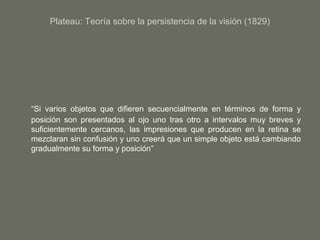 Plateau: Teoría sobre la persistencia de la visión (1829)
“Si varios objetos que difieren secuencialmente en términos de forma y
posición son presentados al ojo uno tras otro a intervalos muy breves y
suficientemente cercanos, las impresiones que producen en la retina se
mezclaran sin confusión y uno creerá que un simple objeto está cambiando
gradualmente su forma y posición”
 