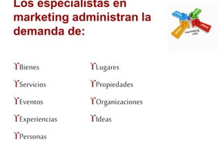 Los especialistas en 
marketing administran la 
demanda de: 
Bienes 
Servicios 
Eventos 
Experiencias 
Personas 
Lugares 
Propiedades 
Organizaciones 
Ideas 
 