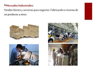 Mercados Industriales: 
Venden bienes y servicios para negocios. Fabricación o reventa de 
un producto a otros. 
 