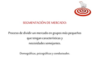 SEGMENTACIÓN DE MERCADO: 
Proceso de dividir un mercado en grupos más pequeños 
que tengan características y 
necesidades semejantes. 
Demográficas, psicográficas y conductuales. 
 