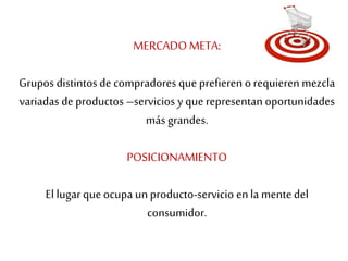 MERCADO META: 
Grupos distintos de compradores que prefieren o requieren mezcla 
variadas de productos –servicios y que representan oportunidades 
más grandes. 
POSICIONAMIENTO 
El lugar que ocupa un producto-servicio en la mente del 
consumidor. 
 