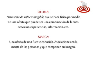 OFERTA: 
Propuesta de valor intangible que se hace física por medio 
de una oferta que puede ser una combinación de bienes, 
servicios, experiencias, información, etc. 
MARCA: 
Una oferta de una fuente conocida. Asociaciones en la 
mente de las personas y que componen su imagen. 
 