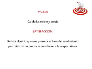 VALOR: 
Calidad, servicio y precio 
SATISFACCIÓN: 
Refleja el juicio que una persona se hace del rendimiento 
percibido de un producto en relación a las expectativas. 
 