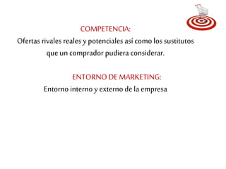 COMPETENCIA: 
Ofertas rivales reales y potenciales así como los sustitutos 
que un comprador pudiera considerar. 
ENTORNO DE MARKETING: 
Entorno interno y externo de la empresa 
 