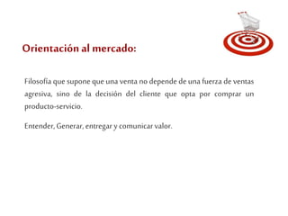 Orientación al mercado: 
Filosofía que supone que una venta no depende de una fuerza de ventas 
agresiva, sino de la decisión del cliente que opta por comprar un 
producto-servicio. 
Entender, Generar, entregar y comunicar valor. 
 