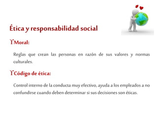 Ética y responsabilidad social 
Moral: 
Reglas que crean las personas en razón de sus valores y normas 
culturales. 
Código de ética: 
Control interno de la conducta muy efectivo, ayuda a los empleados a no 
confundirse cuando deben determinar si sus decisiones son éticas. 
 