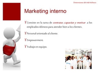 Dimensiones del mkt holístico 
Marketing interno 
Consiste en la tarea de contratar, capacitar y motivar a los 
empleados idóneos para atender bien a los clientes. 
Personal orientado al cliente. 
Empowerment. 
Trabajo en equipo. 
 