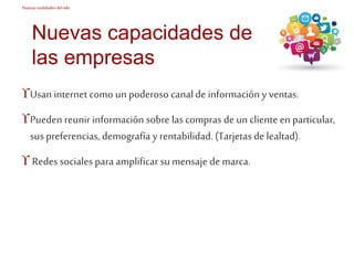 Nuevas realidades del mkt 
Nuevas capacidades de 
las empresas 
Usan internet como un poderoso canal de información y ventas. 
Pueden reunir información sobre las compras de un cliente en particular, 
sus preferencias, demografía y rentabilidad. (Tarjetas de lealtad). 
 Redes sociales para amplificar su mensaje de marca. 
 