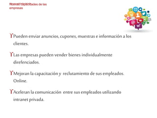 Nuevas realidades del mkt 
Nuevas capacidades de las 
empresas 
Pueden enviar anuncios, cupones, muestras e información a los 
clientes. 
Las empresas pueden vender bienes individualmente 
direfenciados. 
Mejoran la capacitación y reclutamiento de sus empleados. 
Online. 
Aceleran la comunicación entre sus empleados utilizando 
intranet privada. 
 