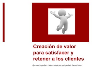Creación de valor 
para satisfacer y 
retener a los clientes 
El reto no es producir clientes satisfechos, sino producir clientes leales. 
 