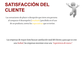 SATISFACCIÓN DEL 
CLIENTE 
Las sensaciones de placer o decepción que tiene una persona 
al comparar el desempeño (resultado ) percibido en el uso 
de un producto, contra las expectativas que se tenían. 
Las empresas de mayor éxito buscan satisfacción total del cliente y para que se cree 
una lealtad , las empresas necesitan crear una “experiencia de marca”. 
 