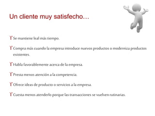 Un cliente muy satisfecho… 
 Se mantiene leal más tiempo. 
 Compra más cuando la empresa introduce nuevos productos o moderniza productos 
existentes. 
 Habla favorablemente acerca de la empresa. 
 Presta menos atención a la competencia. 
 Ofrece ideas de producto o servicios a la empresa. 
 Cuesta menos atenderlo porque las transacciones se vuelven rutinarias. 
 