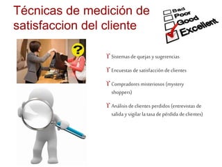 Técnicas de medición de 
satisfaccion del cliente 
 Sistemas de quejas y sugerencias 
 Encuestas de satisfacción de clientes 
 Compradores misteriosos (mystery 
shoppers) 
 Análisis de clientes perdidos (entrevistas de 
salida y vigilar la tasa de pérdida de clientes) 
 