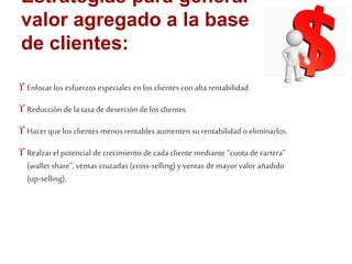Estrategias para generar 
valor agregado a la base 
de clientes: 
 Enfocar los esfuerzos especiales en los clientes con alta rentabilidad. 
 Reducción de la tasa de deserción de los clientes. 
 Hacer que los clientes menos rentables aumenten su rentabilidad o eliminarlos. 
 Realzar el potencial de crecimiento de cada cliente mediante “cuota de cartera” 
(wallet share”, ventas cruzadas (cross-selling) y ventas de mayor valor añadido 
(up-selling). 
 