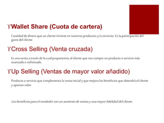 Wallet Share (Cuota de cartera) 
Cantidad de dinero que un cliente invierte en nuestros productos y/o servicios. Es la participación del 
gasto del cliente 
Cross Selling (Venta cruzada) 
Es una venta a través de la cual proponemos al cliente que nos compre un producto o servicio más 
avanzado o sofisticado. 
Up Selling (Ventas de mayor valor añadido) 
Producto o servicio que complementa la venta inicial y que mejora los beneficios que obtendrá el cliente 
y aportan valor. 
Los beneficios para el vendedor son un aumento de ventas y una mayor fidelidad del cliente. 
 