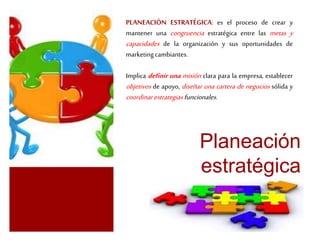 PLANEACIÓN ESTRATÉGICA: es el proceso de crear y 
mantener una congruencia estratégica entre las metas y 
capacidades de la organización y sus oportunidades de 
marketing cambiantes. 
Implica definir una misión clara para la empresa, establecer 
objetivos de apoyo, diseñar una cartera de negocios sólida y 
coordinar estrategias funcionales. 
Planeación 
estratégica 
 