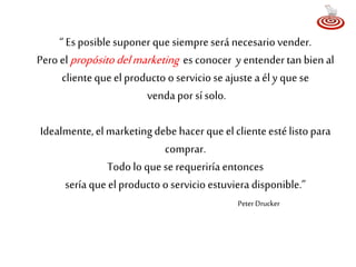 “ Es posible suponer que siempre será necesario vender. 
Pero el propósito del marketing es conocer y entender tan bien al 
cliente que el producto o servicio se ajuste a él y que se 
venda por sí solo. 
Idealmente, el marketing debe hacer que el cliente esté listo para 
comprar. 
Todo lo que se requeriría entonces 
sería que el producto o servicio estuviera disponible.” 
Peter Drucker 
 
