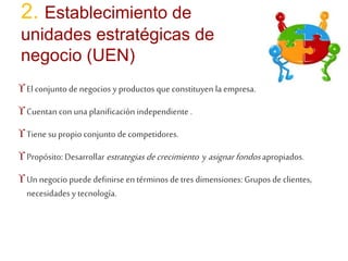 2. Establecimiento de 
unidades estratégicas de 
negocio (UEN) 
 El conjunto de negocios y productos que constituyen la empresa. 
 Cuentan con una planificación independiente . 
 Tiene su propio conjunto de competidores. 
 Propósito: Desarrollarestrategias de crecimiento y asignar fondos apropiados. 
 Un negocio puede definirse en términos de tres dimensiones: Grupos de clientes, 
necesidades y tecnología. 
 