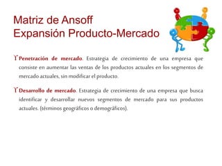 Matriz de Ansoff 
Expansión Producto-Mercado 
 Penetración de mercado. Estrategia de crecimiento de una empresa que 
consiste en aumentar las ventas de los productos actuales en los segmentos de 
mercado actuales, sin modificar el producto. 
 Desarrollo de mercado. Estrategia de crecimiento de una empresa que busca 
identificar y desarrollar nuevos segmentos de mercado para sus productos 
actuales. (términos geográficos o demográficos). 
 
