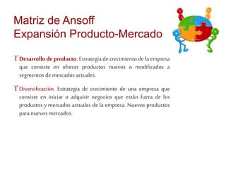 Matriz de Ansoff 
Expansión Producto-Mercado 
 Desarrollo de producto. Estrategia de crecimiento de la empresa 
que consiste en ofrecer productos nuevos o modificados a 
segmentos de mercados actuales. 
 Diversificación. Estrategia de crecimiento de una empresa que 
consiste en iniciar o adquirir negocios que están fuera de los 
productos y mercados actuales de la empresa. Nuevos productos 
para nuevos mercados. 
 