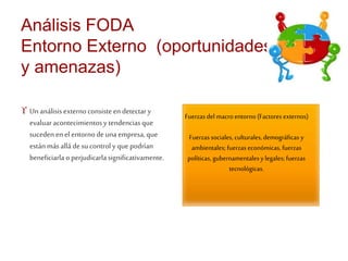 Análisis FODA 
Entorno Externo (oportunidades 
y amenazas) 
 Un análisis externo consiste en detectar y 
evaluar acontecimientos y tendencias que 
suceden en el entorno de una empresa, que 
están más allá de su control y que podrían 
beneficiarla o perjudicarla significativamente. 
Fuerzas del macro entorno (Factores externos) 
Fuerzas sociales, culturales, demográficas y 
ambientales; fuerzas económicas, fuerzas 
políticas, gubernamentales y legales; fuerzas 
tecnológicas. 
 